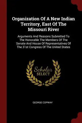 Organization of a New Indian Territory, East of the Missouri River: Arguments and Reasons Submitted to the Honorable the Members of the Senate and Hou