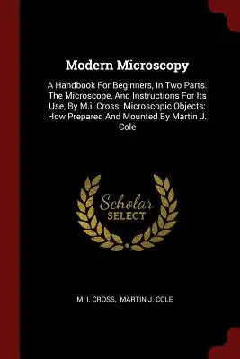 Modern Microscopy: A Handbook for Beginners, in Two Parts. the Microscope, and Instructions for Its Use, by M.I. Cross. Microscopic Objec