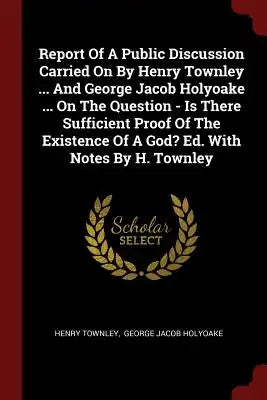 Report of a Public Discussion Carried on by Henry Townley ... and George Jacob Holyoake ... on the Question - Is There Sufficient Proof of the Existen