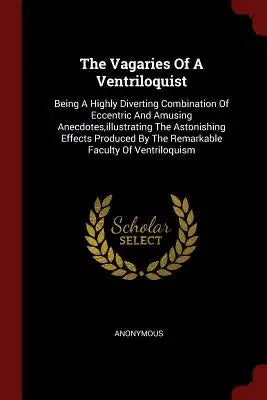The Vagaries of a Ventriloquist: Being a Highly Diverting Combination of Eccentric and Amusing Anecdotes, Illustrating the Astonishing Effects Produce