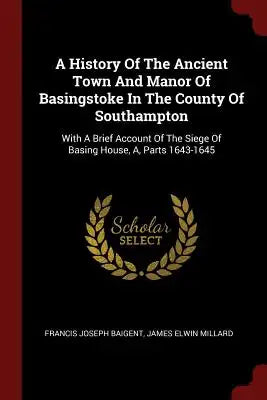 A History of the Ancient Town and Manor of Basingstoke in the County of Southampton: With a Brief Account of the Siege of Basing House, A, Parts 1643-