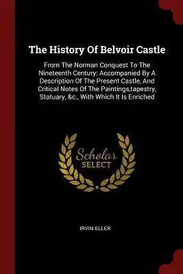 The History of Belvoir Castle: From the Norman Conquest to the Nineteenth Century: Accompanied by a Description of the Present Castle, and Critical N