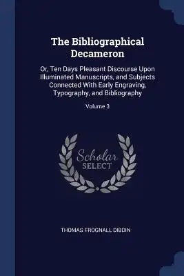 The Bibliographical Decameron: Or, Ten Days Pleasant Discourse Upon Illuminated Manuscripts, and Subjects Connected With Early Engraving, Typography,