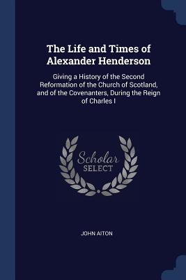 The Life and Times of Alexander Henderson: Giving a History of the Second Reformation of the Church of Scotland, and of the Covenanters, During the Re