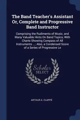 The Band Teacher's Assistant Or, Complete and Progressive Band Instructor: Comprising the Rudiments of Music, and Many Valuable Hints On Band Topics,