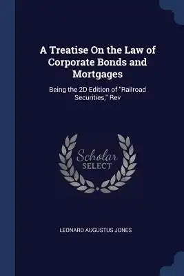 A Treatise On the Law of Corporate Bonds and Mortgages: Being the 2D Edition of Railroad Securities, Rev