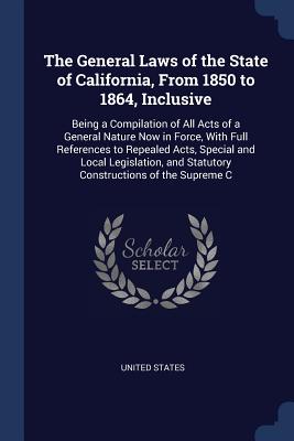 The General Laws of the State of California, From 1850 to 1864, Inclusive: Being a Compilation of All Acts of a General Nature Now in Force, With Full