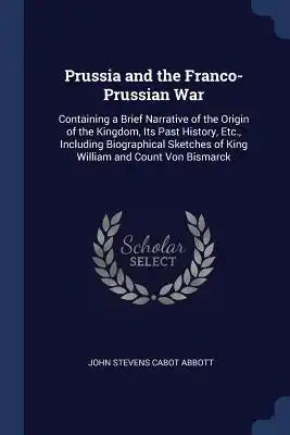 Prussia and the Franco-Prussian War: Containing a Brief Narrative of the Origin of the Kingdom, Its Past History, Etc., Including Biographical Sketche