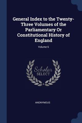 General Index to the Twenty-Three Volumes of the Parliamentary Or Constitutional History of England; Volume 6