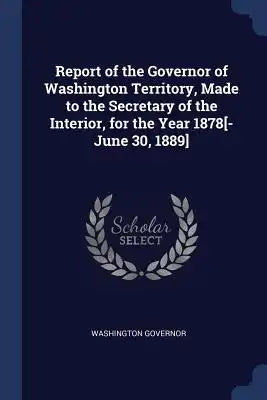 Report of the Governor of Washington Territory, Made to the Secretary of the Interior, for the Year 1878[-June 30, 1889]