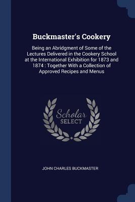 Buckmaster's Cookery: Being an Abridgment of Some of the Lectures Delivered in the Cookery School at the International Exhibition for 1873 a