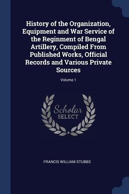 History of the Organization, Equipment and War Service of the Reginment of Bengal Artillery, Compiled From Published Works, Official Records and Vario
