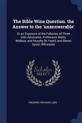 The Bible Wine Question. the Answer to the 'unanswerable': Or an Exposure of the Fallacies of Three Irish Advocates, Professors Watts, Wallace, and Mu