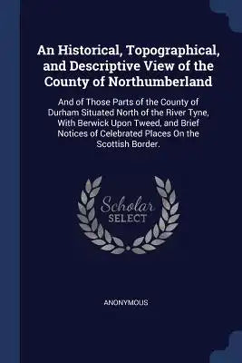 An Historical, Topographical, and Descriptive View of the County of Northumberland: And of Those Parts of the County of Durham Situated North of the R