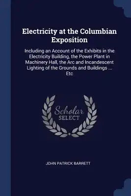 Electricity at the Columbian Exposition: Including an Account of the Exhibits in the Electricity Building, the Power Plant in Machinery Hall, the Arc