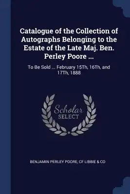 Catalogue of the Collection of Autographs Belonging to the Estate of the Late Maj. Ben. Perley Poore ...: To Be Sold ... February 15Th, 16Th, and 17Th