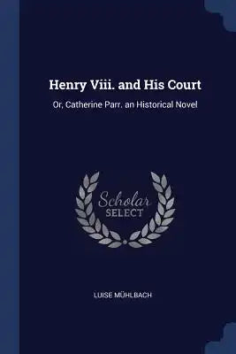 Henry Viii. and His Court: Or, Catherine Parr. an Historical Novel