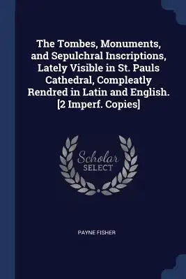 The Tombes, Monuments, and Sepulchral Inscriptions, Lately Visible in St. Pauls Cathedral, Compleatly Rendred in Latin and English. [2 Imperf. Copies]