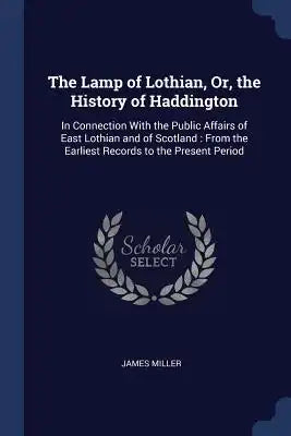 The Lamp of Lothian, Or, the History of Haddington: In Connection With the Public Affairs of East Lothian and of Scotland: From the Earliest Records t