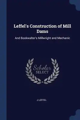 Leffel's Construction of Mill Dams: And Bookwalter's Millwright and Mechanic