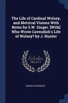 The Life of Cardinal Wolsey, and Metrical Visions With Notes by S.W. Singer. [With] Who Wrote Cavendish's Life of Wolsey? by J. Hunter