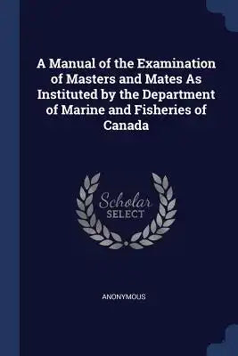 A Manual of the Examination of Masters and Mates As Instituted by the Department of Marine and Fisheries of Canada