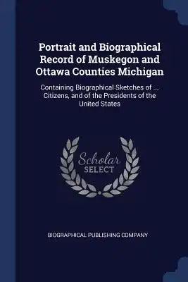 Portrait and Biographical Record of Muskegon and Ottawa Counties Michigan: Containing Biographical Sketches of ... Citizens, and of the Presidents of