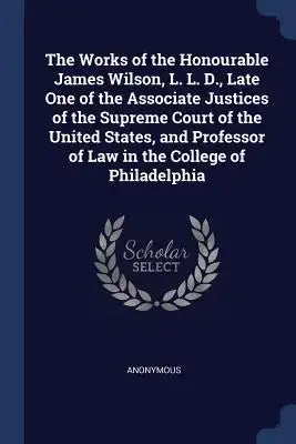 The Works of the Honourable James Wilson, L. L. D., Late One of the Associate Justices of the Supreme Court of the United States, and Professor of Law