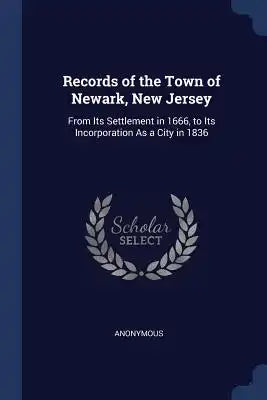 Records of the Town of Newark, New Jersey: From Its Settlement in 1666, to Its Incorporation As a City in 1836
