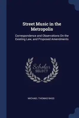 Street Music in the Metropolis: Correspondence and Observations On the Existing Law, and Proposed Amendments