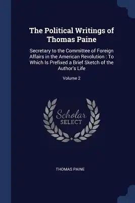 The Political Writings of Thomas Paine: Secretary to the Committee of Foreign Affairs in the American Revolution: To Which Is Prefixed a Brief Sketch