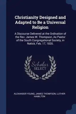 Christianity Designed and Adapted to Be a Universal Religion: A Discourse Delivered at the Ordination of the Rev. James W. Thompson, As Pastor of the