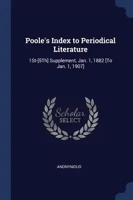 Poole's Index to Periodical Literature: 1St-[5Th] Supplement, Jan. 1, 1882 [To Jan. 1, 1907]