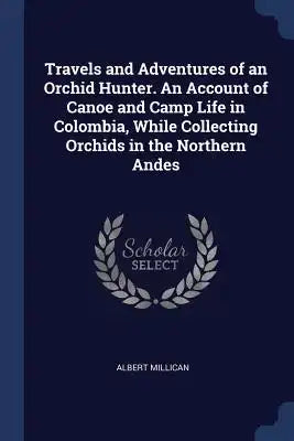 Travels and Adventures of an Orchid Hunter. An Account of Canoe and Camp Life in Colombia, While Collecting Orchids in the Northern Andes