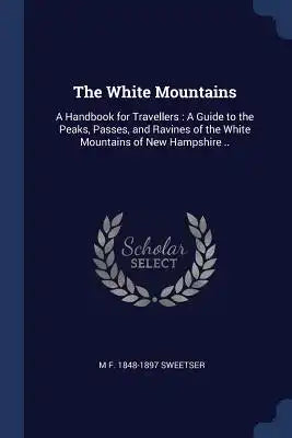 The White Mountains: A Handbook for Travellers: A Guide to the Peaks, Passes, and Ravines of the White Mountains of New Hampshire ..