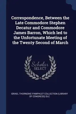 Correspondence, Between the Late Commodore Stephen Decatur and Commodore James Barron, Which led to the Unfortunate Meeting of the Twenty Second of Ma