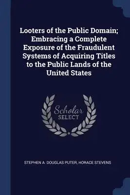 Looters of the Public Domain; Embracing a Complete Exposure of the Fraudulent Systems of Acquiring Titles to the Public Lands of the United States