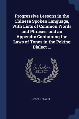 Progressive Lessons in the Chinese Spoken Language, with Lists of Common Words and Phrases, and an Appendix Containing the Laws of Tones in the Peking