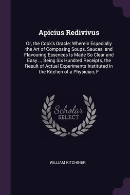 Apicius Redivivus: Or, the Cook's Oracle: Wherein Especially the Art of Composing Soups, Sauces, and Flavouring Essences Is Made So Clear