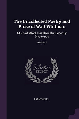 The Uncollected Poetry and Prose of Walt Whitman: Much of Which Has Been But Recently Discovered; Volume 1
