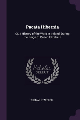 Pacata Hibernia: Or, a History of the Wars in Ireland, During the Reign of Queen Elizabeth