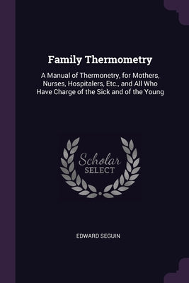 Family Thermometry: A Manual of Thermonetry, for Mothers, Nurses, Hospitalers, Etc., and All Who Have Charge of the Sick and of the Young