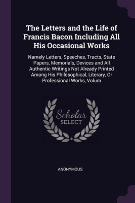 The Letters and the Life of Francis Bacon Including All His Occasional Works: Namely Letters, Speeches, Tracts, State Papers, Memorials, Devices and A