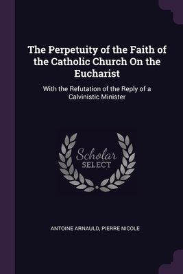 The Perpetuity of the Faith of the Catholic Church On the Eucharist: With the Refutation of the Reply of a Calvinistic Minister