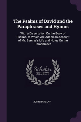 The Psalms of David and the Paraphrases and Hymns: With a Dissertation On the Book of Psalms. to Which Are Added an Account of Mr. Barclay's Life and