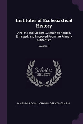 Institutes of Ecclesiastical History: Ancient and Modern ... Much Corrected, Enlarged, and Improved From the Primary Authorities; Volume 3