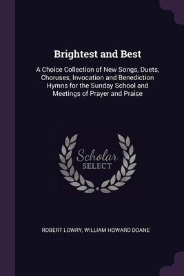 Brightest and Best: A Choice Collection of New Songs, Duets, Choruses, Invocation and Benediction Hymns for the Sunday School and Meetings