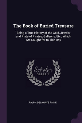The Book of Buried Treasure: Being a True History of the Gold, Jewels, and Plate of Pirates, Galleons, Etc., Which Are Sought for to This Day