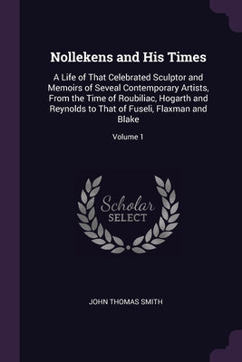 Nollekens and His Times: A Life of That Celebrated Sculptor and Memoirs of Seveal Contemporary Artists, From the Time of Roubiliac, Hogarth and