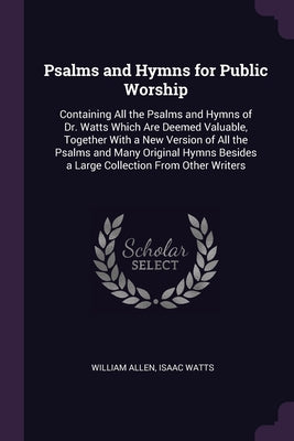 Psalms and Hymns for Public Worship: Containing All the Psalms and Hymns of Dr. Watts Which Are Deemed Valuable, Together With a New Version of All th